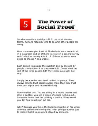 22

So what exactly is social proof? In the most simplest
terms, humans naturally tend to do what other people are
doing.
Here is an example- A set of 20 students were made to sit
in a classroom and all of them were given a general survey
with 2 choices namely A & B. 17 of those students were
asked to choose A on purpose.
Each person was asked the question one by one and 17
people chose option A as they were told…Guess what the
rest of the three people did? They chose A as well. But
why?
Simply because humans tend to think in groups. They
always tend to trust social sources more than they trust
their own logical and rational thinking.
Now consider this…You are sitting in a movie theatre and
all of a sudden, you see a group of people rushing out…
Someone thinks that the building is on fire. What would
you do? You would rush out too.
Why? Because you think, the building must be on fire when
all these people are running out. Then you get outside just
to realize that it was a prank played by someone.

 