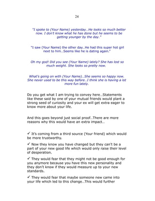 24

“I spoke to (Your Name) yesterday…He looks so much better
now. I don’t know what he has done but he seems to be
getting younger by the day.”
“I saw (Your Name) the other day…He had this super hot girl
next to him…Seems like he is dating again.”
Oh my god! Did you see (Your Name) lately? She has lost so
much weight. She looks so pretty now.
What’s going on with (Your Name)…She seems so happy now.
She never used to be this way before…I think she is having a lot
more fun lately.

Do you get what I am trying to convey here…Statements
like these said by one of your mutual friends would plant a
strong seed of curiosity and your ex will get extra eager to
know more about your life.
And this goes beyond just social proof…There are more
reasons why this would have an extra impact…

✓ It’s coming from a third source (Your friend) which would
be more trustworthy.

✓ Now they know you have changed but they can’t be a

part of your new good life which would only raise their level
of desperation.

✓ They would fear that they might not be good enough for
you anymore because you have this new personality and
they don’t know if they would measure up to your new
standards.

✓ They would fear that maybe someone new came into
your life which led to this change…This would further

 