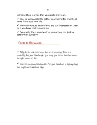 25
increase their worries that you might move on.

✓ Your ex will constantly bother your friend for crumbs of
news from your new life.

✓ They will want to know if you are still interested in them
or if you have really moved on.

✓ Eventually they would end up contacting you just to
settle their curiosity.

✓ Only do this with the friends that are trustworthy. There is a

possibility that your friend might give away your secret therefore choose
the right person for this.
✓ Keep the compliments believable. Ask your friend not to say anything
that might come across as fishy.

 