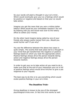 27

So your words will plant a thought in your ex's mind…
Which would eventually give your ex a feelings which would
be positive or negative and based on that your ex would
take action.
Imagine you get the news that you won a million dollar
lottery? What would be your immediate reaction? You will
be blasting with joy and would race over to the lottery
office to collect your money.
On the other hand imagine being called by one of your
friends who always wants money from you…Would you
avoid his/her call? If yes why?
You see the difference between the above two cases is
quite simple…The events that took place led to a thought in
your mind that got transformed into negative or positive
feelings based on which you took the appropriate action.
Positive feelings always drive the person towards taking
action and negative feelings always drive the person
towards inaction.
In order to get your ex to take action all you need to do is
make sure that at the end of your interaction your ex is full
of positive feelings which would drive him/her to give a yes
response to your request.
The best way to do this is to use everything which would
evoke positive feelings in your ex’s mind.

The Deadline TrickGiving deadlines is known to be one of the strongest
psychological tricks ever…In fact this trick works so well

 