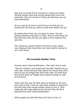 28
that your ex would find no excuses or reasons to refuse.
Several studies show that human beings don’t like to be
restricted…They do not like it if they are told they can not
have something.
All you need to do here is just tell your ex that you are
leaving the city and you want to meet them before you go.
By letting them know you are about to leave, You are
already shutting a big door on them…Due to which they will
fear that they may not see you again or this might be the
last time.
This would be a great incentive for them to take action
now…Because they know they won't get another chance to
act in the future.

The Curiosity Builder TrickHumans want instant gratification…They don’t like to wait.
Take for instance, how people get into debt. People end up
with debt, simply because they spend the money they don't
have to buy the things they think they need. So what does
this all boil down to? People aren't patient enough to wait
till tomorrow.
That's why they pay 30-40% extra as interest on the loan
they took to buy a new car right away instead of waiting till
the time they have saved enough money to buy it. They
might get into huge debts due to this but they still do it
because they want instant gratification.
When people are told that they can’t have it now…It

 