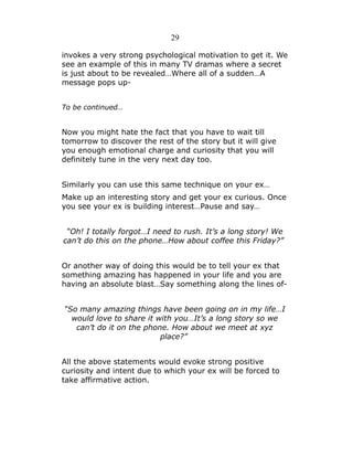 29
invokes a very strong psychological motivation to get it. We
see an example of this in many TV dramas where a secret
is just about to be revealed…Where all of a sudden…A
message pops upTo be continued…

Now you might hate the fact that you have to wait till
tomorrow to discover the rest of the story but it will give
you enough emotional charge and curiosity that you will
definitely tune in the very next day too.
Similarly you can use this same technique on your ex…
Make up an interesting story and get your ex curious. Once
you see your ex is building interest…Pause and say…
“Oh! I totally forgot…I need to rush. It’s a long story! We
can’t do this on the phone…How about coffee this Friday?”
Or another way of doing this would be to tell your ex that
something amazing has happened in your life and you are
having an absolute blast…Say something along the lines of“So many amazing things have been going on in my life…I
would love to share it with you…It’s a long story so we
can’t do it on the phone. How about we meet at xyz
place?”
All the above statements would evoke strong positive
curiosity and intent due to which your ex will be forced to
take affirmative action.

 