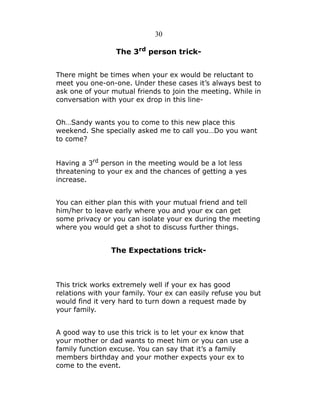 30
The 3rd person trickThere might be times when your ex would be reluctant to
meet you one-on-one. Under these cases it’s always best to
ask one of your mutual friends to join the meeting. While in
conversation with your ex drop in this lineOh…Sandy wants you to come to this new place this
weekend. She specially asked me to call you…Do you want
to come?
Having a 3rd person in the meeting would be a lot less
threatening to your ex and the chances of getting a yes
increase.
You can either plan this with your mutual friend and tell
him/her to leave early where you and your ex can get
some privacy or you can isolate your ex during the meeting
where you would get a shot to discuss further things.

The Expectations trick-

This trick works extremely well if your ex has good
relations with your family. Your ex can easily refuse you but
would find it very hard to turn down a request made by
your family.
A good way to use this trick is to let your ex know that
your mother or dad wants to meet him or you can use a
family function excuse. You can say that it’s a family
members birthday and your mother expects your ex to
come to the event.

 