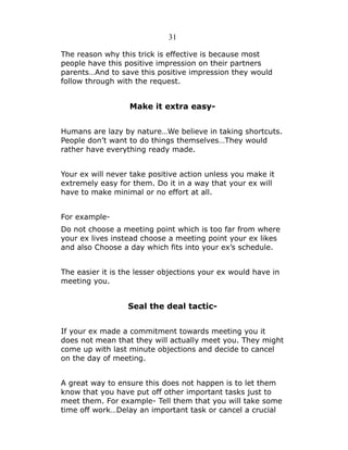 31
The reason why this trick is effective is because most
people have this positive impression on their partners
parents…And to save this positive impression they would
follow through with the request.

Make it extra easyHumans are lazy by nature…We believe in taking shortcuts.
People don’t want to do things themselves…They would
rather have everything ready made.
Your ex will never take positive action unless you make it
extremely easy for them. Do it in a way that your ex will
have to make minimal or no effort at all.
For exampleDo not choose a meeting point which is too far from where
your ex lives instead choose a meeting point your ex likes
and also Choose a day which fits into your ex’s schedule.
The easier it is the lesser objections your ex would have in
meeting you.

Seal the deal tacticIf your ex made a commitment towards meeting you it
does not mean that they will actually meet you. They might
come up with last minute objections and decide to cancel
on the day of meeting.
A great way to ensure this does not happen is to let them
know that you have put off other important tasks just to
meet them. For example- Tell them that you will take some
time off work…Delay an important task or cancel a crucial

 