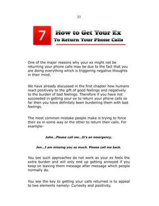 33

One of the major reasons why your ex might not be
returning your phone calls may be due to the fact that you
are doing everything which is triggering negative thoughts
in their mind.
We have already discussed in the first chapter how humans
react positively to the gift of good feelings and negatively
to the burden of bad feelings. Therefore if you have not
succeeded in getting your ex to return your phone calls so
far then you have definitely been burdening them with bad
feelings.
The most common mistake people make is trying to force
their ex in some way or the other to return their calls. For
exampleJohn…Please call me…It’s an emergency.
Jen…I am missing you so much. Please call me back.

You see such approaches do not work as your ex feels the
extra burden and will only end up getting annoyed if you
keep on leaving them message after message which people
normally do.
You see the key to getting your calls returned is to appeal
to two elements namely- Curiosity and positivity.

 