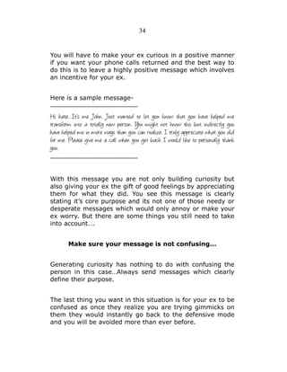34

You will have to make your ex curious in a positive manner
if you want your phone calls returned and the best way to
do this is to leave a highly positive message which involves
an incentive for your ex.
Here is a sample message---------------------------------------------

Hi kate…It’s me John. Just wanted to let you know that you have helped me
transform into a totally new person. You might not know this but indirectly you
have helped me in more ways than you can realize. I truly appreciate what you did
for me. Please give me a call when you get back I would like to personally thank
you.
--------------------------------------------With this message you are not only building curiosity but
also giving your ex the gift of good feelings by appreciating
them for what they did. You see this message is clearly
stating it’s core purpose and its not one of those needy or
desperate messages which would only annoy or make your
ex worry. But there are some things you still need to take
into account….
Make sure your message is not confusing...
Generating curiosity has nothing to do with confusing the
person in this case…Always send messages which clearly
define their purpose.
The last thing you want in this situation is for your ex to be
confused as once they realize you are trying gimmicks on
them they would instantly go back to the defensive mode
and you will be avoided more than ever before.

 