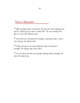36

✓ Your message should communicate that you don't need anything from
your ex...Rather you just want to thank them. This will instantly force
your ex to put their defences down.
✓ No matter how interesting the message is unless you make it clear it
won't get you the desired result.
✓ Make sure you do not sound desperate while recording the
message...The way you say it also counts.
✓ Do not leave more than one message...Sending several messages will
only work against you.

 