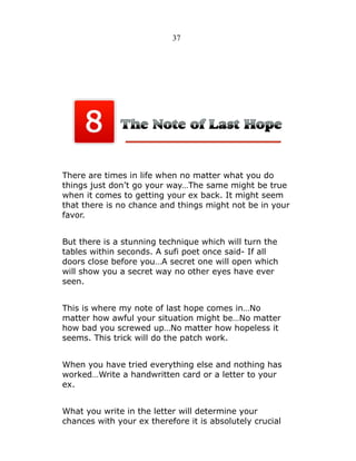 37

There are times in life when no matter what you do
things just don’t go your way…The same might be true
when it comes to getting your ex back. It might seem
that there is no chance and things might not be in your
favor.
But there is a stunning technique which will turn the
tables within seconds. A sufi poet once said- If all
doors close before you…A secret one will open which
will show you a secret way no other eyes have ever
seen.
This is where my note of last hope comes in…No
matter how awful your situation might be…No matter
how bad you screwed up…No matter how hopeless it
seems. This trick will do the patch work.
When you have tried everything else and nothing has
worked…Write a handwritten card or a letter to your
ex.
What you write in the letter will determine your
chances with your ex therefore it is absolutely crucial

 