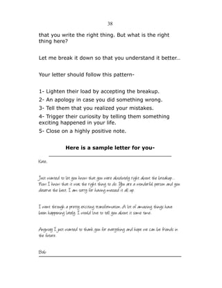 38
that you write the right thing. But what is the right
thing here?
Let me break it down so that you understand it better…
Your letter should follow this pattern1- Lighten their load by accepting the breakup.
2- An apology in case you did something wrong.
3- Tell them that you realized your mistakes.
4- Trigger their curiosity by telling them something
exciting happened in your life.
5- Close on a highly positive note.
Here is a sample letter for you______________________________________

Kate,
Just wanted to let you know that you were absolutely right about the breakup…
Now I know that it was the right thing to do. You are a wonderful person and you
deserve the best. I am sorry for having messed it all up.
I went through a pretty exciting transformation...A lot of amazing things have
been happening lately. I would love to tell you about it some time.
Anyway I just wanted to thank you for everything and hope we can be friends in
the future.
Bob

 