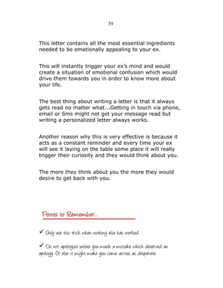 39

This letter contains all the most essential ingredients
needed to be emotionally appealing to your ex.
This will instantly trigger your ex’s mind and would
create a situation of emotional confusion which would
drive them towards you in order to know more about
your life.
The best thing about writing a letter is that it always
gets read no matter what...Getting in touch via phone,
email or Sms might not get your message read but
writing a personalized letter always works.
Another reason why this is very effective is because it
acts as a constant reminder and every time your ex
will see it laying on the table some place it will really
trigger their curiosity and they would think about you.
The more they think about you the more they would
desire to get back with you.

✓ Only use this trick when nothing else has worked.
✓ Do not apologize unless you made a mistake which deserved an
apology. Or else it might make you come across as desperate.

 