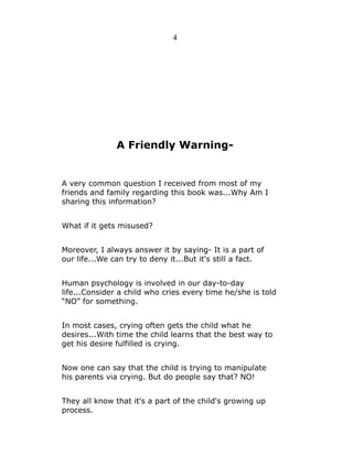 4

A Friendly Warning-

A very common question I received from most of my
friends and family regarding this book was...Why Am I
sharing this information?
What if it gets misused?
Moreover, I always answer it by saying- It is a part of
our life...We can try to deny it...But it's still a fact.
Human psychology is involved in our day-to-day
life...Consider a child who cries every time he/she is told
“NO” for something.
In most cases, crying often gets the child what he
desires...With time the child learns that the best way to
get his desire fulfilled is crying.
Now one can say that the child is trying to manipulate
his parents via crying. But do people say that? NO!
They all know that it's a part of the child's growing up
process.

 