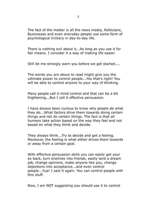 5

The fact of the matter is all the news media, Politicians,
Businesses and even everyday people use some form of
psychological trickery in day-to-day life.
There is nothing evil about it...As long as you use it for
fair means. I consider it a way of making life easier.
Still let me strongly warn you before we get started....
The words you are about to read might give you the
ultimate power to control people...Yes that's right! You
will be able to control anyone to your way of thinking.
Many people call it mind control and that can be a bit
frightening...But I call it effective persuasion.
I have always been curious to know why people do what
they do...What factors drive them towards doing certain
things and not do certain things. The fact is that all
humans take action based on the way they feel and not
based on what they think and decide.
They always think...Try to decide and get a feeling.
Moreover, the feeling is what either drives them towards
or away from a certain goal.
With effective persuasion skills you can easily get your
ex back, turn enemies into friends, easily land a dream
job, change opinions, make anyone like you, change
objections into acceptance...and even control
people...Yup! I said it again. You can control people with
this stuff.
Now, I am NOT suggesting you should use it to control

 