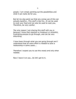 6
people. I am simply pointing out the possibilities and
what it can really do for you.
But let me also point out that any wrong use of this can
actually backfire...This stuff is like fire...It can be used
to cook your food and can also be used to cook you.
Therefore, be very careful.
The only reason I am sharing this stuff with you is
because I know that rejection or breakup is a stressful,
frustrating process to go through, and can be very
disturbing.
I have been through what you are going through and I
understand that an extra effort is needed to save a
relationship in some cases...
Therefore I expect you to use this wisely and only when
needed.
Now I leave it on you...So let's get to it.

 