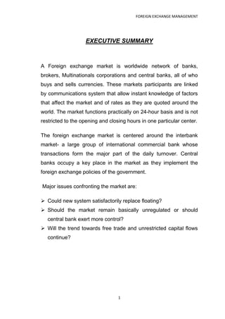 FOREIGN EXCHANGE MANAGEMENT




                   EXECUTIVE SUMMARY



A Foreign exchange market is worldwide network of banks,
brokers, Multinationals corporations and central banks, all of who
buys and sells currencies. These markets participants are linked
by communications system that allow instant knowledge of factors
that affect the market and of rates as they are quoted around the
world. The market functions practically on 24-hour basis and is not
restricted to the opening and closing hours in one particular center.

The foreign exchange market is centered around the interbank
market- a large group of international commercial bank whose
transactions form the major part of the daily turnover. Central
banks occupy a key place in the market as they implement the
foreign exchange policies of the government.

Major issues confronting the market are:

 Could new system satisfactorily replace floating?
 Should the market remain basically unregulated or should
  central bank exert more control?
 Will the trend towards free trade and unrestricted capital flows
  continue?




                                  1
 
