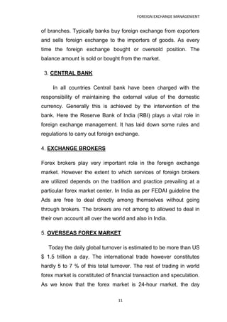 FOREIGN EXCHANGE MANAGEMENT


of branches. Typically banks buy foreign exchange from exporters
and sells foreign exchange to the importers of goods. As every
time the foreign exchange bought or oversold position. The
balance amount is sold or bought from the market.

 3. CENTRAL BANK

     In all countries Central bank have been charged with the
responsibility of maintaining the external value of the domestic
currency. Generally this is achieved by the intervention of the
bank. Here the Reserve Bank of India (RBI) plays a vital role in
foreign exchange management. It has laid down some rules and
regulations to carry out foreign exchange.

4. EXCHANGE BROKERS

Forex brokers play very important role in the foreign exchange
market. However the extent to which services of foreign brokers
are utilized depends on the tradition and practice prevailing at a
particular forex market center. In India as per FEDAI guideline the
Ads are free to deal directly among themselves without going
through brokers. The brokers are not among to allowed to deal in
their own account all over the world and also in India.

5. OVERSEAS FOREX MARKET

   Today the daily global turnover is estimated to be more than US
$ 1.5 trillion a day. The international trade however constitutes
hardly 5 to 7 % of this total turnover. The rest of trading in world
forex market is constituted of financial transaction and speculation.
As we know that the forex market is 24-hour market, the day

                                 11
 