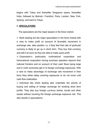FOREIGN EXCHANGE MANAGEMENT


begins with Tokyo and thereafter Singapore opens, thereafter
India, followed by Bahrain, Frankfurt, Paris, London, New York,
Sydney, and back to Tokyo.

6. SPECULATORS

 The speculators are the major players in the forex market.

 Bank dealing are the major speculators in the forex market with
a view to make profit on account of favorable movement in
exchange rate, take position i.e. if they feel that rate of particular
currency is likely to go up in short term. They buy that currency
and sell it as soon as they are able to make quick profit.
 Corporation‟s     particularly   multinational   corporation    and
transnational corporation having business operation beyond their
national frontiers and on account of their cash flows being large
and in multi currencies get in to foreign exchange exposures. With
a view to make advantage of exchange rate movement in their
favor they either delay covering exposures or do not cover until
cash flow materialize.
 Individual like share dealing also undertake the activity of
buying and selling of foreign exchange for booking short term
profits. They also buy foreign currency stocks, bonds and other
assets without covering the foreign exchange exposure risk. This
also results in speculations.




                                   12
 