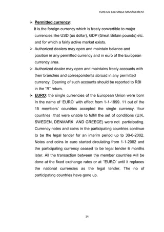 FOREIGN EXCHANGE MANAGEMENT


 Permitted currency:
  It is the foreign currency which is freely convertible to major
  currencies like USD (us dollar), GDP (Great Britain pounds) etc.
  and for which a fairly active market exists.
 Authorized dealers may open and maintain balance and
  position in any permitted currency and in euro of the European
  currency area.
 Authorized dealer may open and maintains freely accounts with
  their branches and correspondents abroad in any permitted
  currency. Opening of such accounts should be reported to RBI
  in the “R” return.
 EURO: the single currencies of the European Union were born
  In the name of „EURO‟ with effect from 1-1-1999. 11 out of the
  15 members‟ countries accepted the single currency. four
  countries that were unable to fulfill the set of conditions (U.K,
  SWEDEN, DENMARK AND GREECE) were not participating.
  Currency notes and coins in the participating countries continue
  to be the legal tender for an interim period up to 30-6-2002.
  Notes and coins in euro started circulating from 1-1-2002 and
  the participating currency ceased to be legal tender 6 months
  later. All the transaction between the member countries will be
  done at the fixed exchange rates or at „‟EURO‟ until it replaces
  the national currencies as the legal tender. The no of
  participating countries have gone up.




                                 14
 