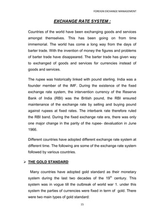FOREIGN EXCHANGE MANAGEMENT


                 EXCHANGE RATE SYSTEM :

 Countries of the world have been exchanging goods and services
 amongst themselves. This has been going on from time
 immemorial. The world has come a long way from the days of
 barter trade. With the invention of money the figures and problems
 of barter trade have disappeared. The barter trade has given way
 to exchanged of goods and services for currencies instead of
 goods and services.

 The rupee was historically linked with pound sterling. India was a
 founder member of the IMF. During the existence of the fixed
 exchange rate system, the intervention currency of the Reserve
 Bank of India (RBI) was the British pound, the RBI ensured
 maintenance of the exchange rate by selling and buying pound
 against rupees at fixed rates. The interbank rate therefore ruled
 the RBI band. During the fixed exchange rate era, there was only
 one major change in the parity of the rupee- devaluation in June
 1966.

 Different countries have adopted different exchange rate system at
 different time. The following are some of the exchange rate system
 followed by various countries.

 THE GOLD STANDARD

  Many countries have adopted gold standard as their monetary
 system during the last two decades of the 19th century. This
 system was in vogue till the outbreak of world war 1. under this
 system the parties of currencies were fixed in term of gold. There
 were two main types of gold standard:
                                  15
 