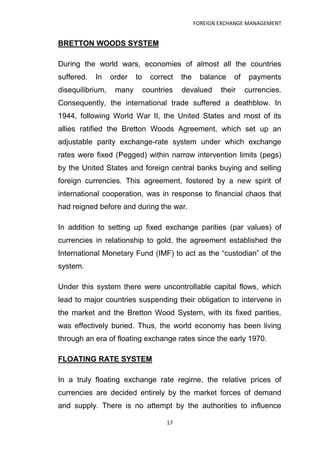FOREIGN EXCHANGE MANAGEMENT


BRETTON WOODS SYSTEM

During the world wars, economies of almost all the countries
suffered.   In    order   to     correct   the    balance    of    payments
disequilibrium,    many        countries   devalued      their    currencies.
Consequently, the international trade suffered a deathblow. In
1944, following World War II, the United States and most of its
allies ratified the Bretton Woods Agreement, which set up an
adjustable parity exchange-rate system under which exchange
rates were fixed (Pegged) within narrow intervention limits (pegs)
by the United States and foreign central banks buying and selling
foreign currencies. This agreement, fostered by a new spirit of
international cooperation, was in response to financial chaos that
had reigned before and during the war.

In addition to setting up fixed exchange parities (par values) of
currencies in relationship to gold, the agreement established the
International Monetary Fund (IMF) to act as the “custodian” of the
system.

Under this system there were uncontrollable capital flows, which
lead to major countries suspending their obligation to intervene in
the market and the Bretton Wood System, with its fixed parities,
was effectively buried. Thus, the world economy has been living
through an era of floating exchange rates since the early 1970.

FLOATING RATE SYSTEM

In a truly floating exchange rate regime, the relative prices of
currencies are decided entirely by the market forces of demand
and supply. There is no attempt by the authorities to influence

                                      17
 