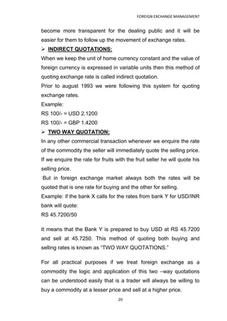 FOREIGN EXCHANGE MANAGEMENT


become more transparent for the dealing public and it will be
easier for them to follow up the movement of exchange rates.
 INDIRECT QUOTATIONS:
When we keep the unit of home currency constant and the value of
foreign currency is expressed in variable units then this method of
quoting exchange rate is called indirect quotation.
Prior to august 1993 we were following this system for quoting
exchange rates.
Example:
RS 100/- = USD 2.1200
RS 100/- = GBP 1.4200
 TWO WAY QUOTATION:
In any other commercial transaction whenever we enquire the rate
of the commodity the seller will immediately quote the selling price.
If we enquire the rate for fruits with the fruit seller he will quote his
selling price.
But in foreign exchange market always both the rates will be
quoted that is one rate for buying and the other for selling.
Example: if the bank X calls for the rates from bank Y for USD/INR
bank will quote:
RS 45.7200/50

It means that the Bank Y is prepared to buy USD at RS 45.7200
and sell at 45.7250. This method of quoting both buying and
selling rates is known as “TWO WAY QUOTATIONS.”

For all practical purposes if we treat foreign exchange as a
commodity the logic and application of this two –way quotations
can be understood easily that is a trader will always be willing to
buy a commodity at a lesser price and sell at a higher price.
                                   20
 