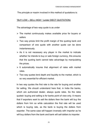 FOREIGN EXCHANGE MANAGEMENT


The principle or maxim involved in this method of quotations is:


“BUY LOW – SELL HIGH “ (under DIECT QUOTATION)


The advantage of two–way quote is as under

 The market continuously makes available price for buyers or
   sellers
 Two way prices limit the profit margin of the quoting bank and
   comparison of one quote with another quote can be done
   instantaneously.
 As it is not necessary any player in the market to indicate
   whether he intends to buy or sale foreign currency, this ensures
   that the quoting bank cannot take advantage by manipulating
   the prices.
 It automatically insures that alignment of rates with market
   rates.
 Two way quotes lend depth and liquidity to the market, which is
   so very essential for efficient market.

In two way quotes the first rate is the rate for buying and another
for selling. We should understand here that, in India the banks,
which are authorized dealer, always quote rates. So the rates
quoted- buying and selling is for banks point of view only. It means
that if exporters want to sell the dollars then the bank will buy the
dollars from him so while calculation the first rate will be used
which is buying rate, as the bank is buying the dollars from
exporter. The same case will happen inversely with importer as he
will buy dollars from the bank and bank will sell dollars to importer.


                                  21
 