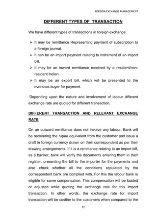 FOREIGN EXCHANGE MANAGEMENT


           DIFFERENT TYPES OF TRANSACTION

We have different types of transactions in foreign exchange:

 It may be remittance Representing payment of subscription to
   a foreign journal.
 It can be an import payment relating to retirement of an import
   bill.
 It may be an inward remittance received by a resident/non-
   resident Indian.
 It may be an export bill, which will be presented to the
   overseas buyer for payment.

Depending upon the nature and involvement of labour different
exchange rate are quoted for different transaction.

DIFFERENT TRANSACTION AND RELEVANT EXCHANGE
RATE

On an outward remittance does not involve any labour. Bank will
be recovering the rupee equivalent from the customer and issue a
draft in foreign currency drawn on their correspondent as per their
drawing arrangements. If it is a remittance relating to an import bill,
as a banker, bank will verify the documents entering them in their
register, presenting the bill to the importer for the payments and
also check     whether all the conditions         stipulated by the
correspondent bank are complied with. For this the labour bank is
eligible for some compensation. This compensation will be loaded
or adjusted while quoting the exchange rate for this import
transaction. In other words, the exchange rate for import
transaction will be costlier to the customers when compared to the
                                  22
 