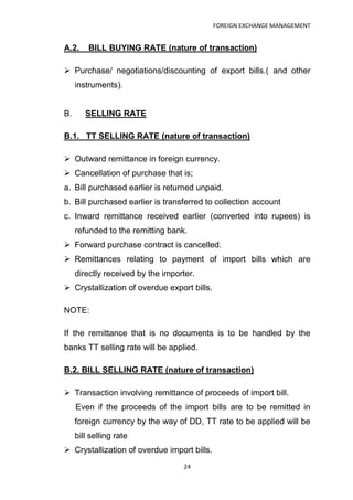 FOREIGN EXCHANGE MANAGEMENT


A.2.     BILL BUYING RATE (nature of transaction)

 Purchase/ negotiations/discounting of export bills.( and other
     instruments).


B.      SELLING RATE

B.1. TT SELLING RATE (nature of transaction)

 Outward remittance in foreign currency.
 Cancellation of purchase that is;
a. Bill purchased earlier is returned unpaid.
b. Bill purchased earlier is transferred to collection account
c. Inward remittance received earlier (converted into rupees) is
     refunded to the remitting bank.
 Forward purchase contract is cancelled.
 Remittances relating to payment of import bills which are
     directly received by the importer.
 Crystallization of overdue export bills.

NOTE:

If the remittance that is no documents is to be handled by the
banks TT selling rate will be applied.

B.2. BILL SELLING RATE (nature of transaction)

 Transaction involving remittance of proceeds of import bill.
     Even if the proceeds of the import bills are to be remitted in
     foreign currency by the way of DD, TT rate to be applied will be
     bill selling rate
 Crystallization of overdue import bills.
                                   24
 
