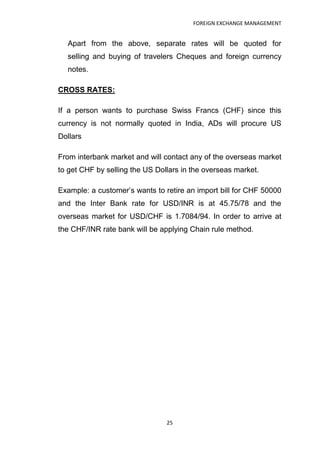 FOREIGN EXCHANGE MANAGEMENT


  Apart from the above, separate rates will be quoted for
  selling and buying of travelers Cheques and foreign currency
  notes.

CROSS RATES:

If a person wants to purchase Swiss Francs (CHF) since this
currency is not normally quoted in India, ADs will procure US
Dollars

From interbank market and will contact any of the overseas market
to get CHF by selling the US Dollars in the overseas market.

Example: a customer‟s wants to retire an import bill for CHF 50000
and the Inter Bank rate for USD/INR is at 45.75/78 and the
overseas market for USD/CHF is 1.7084/94. In order to arrive at
the CHF/INR rate bank will be applying Chain rule method.




                                25
 