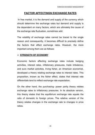 FOREIGN EXCHANGE MANAGEMENT


          FACTOR AFFECTINGN EXCHANGE RATES

In free market, it is the demand and supply of the currency which
should determine the exchange rates but demand and supply is
the dependent on many factors, which are ultimately the cause of
the exchange rate fluctuation, sometimes wild.

The volatility of exchange rates cannot be traced to the single
reason and consequently, it becomes difficult to precisely define
the factors that affect exchange rates. However, the more
important among them are as follows:

 STRENGTH OF ECONOMY

Economic factors affecting exchange rates include hedging
activities, interest rates, inflationary pressures, trade imbalance,
and euro market activities. Irving fisher, an American economist,
developed a theory relating exchange rates to interest rates. This
proposition, known as the fisher effect, states that interest rate
differentials tend to reflect exchange rate expectation.

On the other hand, the purchasing- power parity theory relates
exchange rates to inflationary pressures. In its absolute version,
this theory states that the equilibrium exchange rate equals the
ratio of domestic to foreign prices. The relative version of the
theory relates changes in the exchange rate to changes in price
ratios.




                                  26
 