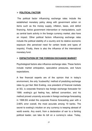 FOREIGN EXCHANGE MANAGEMENT


 POLITICAL FACTOR

The political factor influencing exchange rates include the
established monetary policy along with government action on
items such as the money supply, inflation, taxes, and deficit
financing. Active government intervention or manipulations, such
as central bank activity in the foreign currency market, also have
an impact. Other political factors influencing exchange rates
include the political stability of a country and its relative economic
exposure (the perceived need for certain levels and types of
imports). Finally, there is also the influence of the international
monetary fund.

 EXPACTATION OF THE FOREIGN EXCHANGE MARKET

Psychological factors also influence exchange rates. These factors
include market anticipation, speculative pressures, and future
expectations.

A few financial experts are of the opinion that in today‟s
environment, the only „trustworthy‟ method of predicting exchange
rates by gut feel. Bob Eveling, vice president of financial markets
at SG, is corporate finance‟s top foreign exchange forecaster for
1999. eveling‟s gut feeling has, defined convention, and his
method proved uncannily accurate in foreign exchange forecasting
in 1998.SG ended the corporate finance forecasting year with a
2.66% error overall, the most accurate among 19 banks. The
secret to eveling‟s intuition on any currency is keeping abreast of
world events. Any event, from a declaration of war to a fainting
political leader, can take its toll on a currency‟s value. Today,


                                  27
 