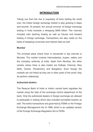 FOREIGN EXCHANGE MANAGEMENT


                           INTRODUCTION

Taking cue from the rise in popularity of forex trading the world
over, the Indian foreign exchange market is also growing in leaps
and bounds. At present, the annual turnover of foreign exchange
trading in India exceeds a whopping $400 billion. The volumes
included inter banking trading as well as futures and forward
trading in foreign exchange. Transactions are also made on the
basis of swapping currencies and interest rates as well.

Mumbai

The principal place where forex is transacted in big volumes is
Mumbai. The market involves intermediaries, buyers, sellers and
the monetary authority of India. Apart from Mumbai, the other
centers where forex is also traded are Kolkata, Chennai, New
Delhi, Cochin, Pondicherry and Bangalore. Even though the
markets are not linked as they are in other parts of the world, they
do perform collectively.

Authorized dealers

The Reserve Bank of India or India‟s central bank regulates the
market using the help of the exchange control department of the
bank. Only the authorized dealers in foreign exchange are allowed
to participate in trading which also included accredited brokers as
well. The entire transactions are governed by FEMA or the Foreign
Exchange Management Act of 1999, which is an updated version
of the Foreign Exchange Regulation Act or FERA.




                                 3
 