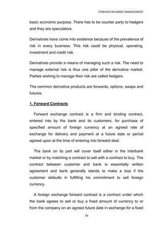FOREIGN EXCHANGE MANAGEMENT


basic economic purpose. There has to be counter party to hedgers
and they are speculators.

Derivatives have come into existence because of the prevalence of
risk in every business. This risk could be physical, operating,
investment and credit risk.

Derivatives provide a means of managing such a risk. The need to
manage external risk is thus one pillar of the derivative market.
Parties wishing to manage their risk are called hedgers.

The common derivative products are forwards, options, swaps and
futures.

1. Forward Contracts

  Forward exchange contract is a firm and binding contract,
entered into by the bank and its customers, for purchase of
specified amount of foreign currency at an agreed rate of
exchange for delivery and payment at a future date or period
agreed upon at the time of entering into forward deal.

  The bank on its part will cover itself either in the interbank
market or by matching a contract to sell with a contract to buy. The
contract between customer and bank is essentially written
agreement and bank generally stands to make a loss if the
customer defaults in fulfilling his commitment to sell foreign
currency.

  A foreign exchange forward contract is a contract under which
the bank agrees to sell or buy a fixed amount of currency to or
from the company on an agreed future date in exchange for a fixed
                                 30
 