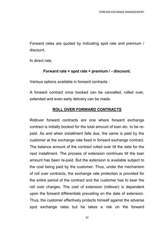 FOREIGN EXCHANGE MANAGEMENT




Forward rates are quoted by indicating spot rate and premium /
discount.

In direct rate,

        Forward rate = spot rate + premium / - discount.

Various options available in forward contracts :

A forward contract once booked can be cancelled, rolled over,
extended and even early delivery can be made.

                  ROLL OVER FORWARD CONTRACTS

Rollover forward contracts are one where forward exchange
contract is initially booked for the total amount of loan etc. to be re-
paid. As and when installment falls due, the same is paid by the
customer at the exchange rate fixed in forward exchange contract.
The balance amount of the contract rolled over till the date for the
next installment. The process of extension continues till the loan
amount has been re-paid. But the extension is available subject to
the cost being paid by the customer. Thus, under the mechanism
of roll over contracts, the exchange rate protection is provided for
the entire period of the contract and the customer has to bear the
roll over charges. The cost of extension (rollover) is dependent
upon the forward differentials prevailing on the date of extension.
Thus, the customer effectively protects himself against the adverse
spot exchange rates but he takes a risk on the forward

                                   32
 