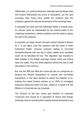 FOREIGN EXCHANGE MANAGEMENT


differentials. (i.e. premium/discount). Although spot exchange rates
and forward differentials are prone to fluctuations, yet the spot
exchange rates being more volatile the customer gets the
protection against the adverse movements of the exchange rates.

A corporate can book with the Authorised Dealer a forward cover
on roll-over basis as necessitated by the maturity dates of the
underlying transactions, market conditions and the need to reduce
the cost to the customer.

A corporate can freely cancel a forward contract booked if desired
by it. It can again cover the exposure with the same or other
Authorised Dealer. However contracts relating to non-trade
transactionimports with one leg in Indian rupees once cancelled
could not be rebooked till now. This regulation was imposed to
stem bolatility in the foreign exchange market, which was driving
down the rupee. Thus the whole objective behind this was to stall
speculation in the currency.

But now the RBI has lifted the 4-year-old ban on companies re-
booking the forward transactions for imports and non-traded
transactions. It has been decided to extend the freedom of re-
booking the import forward contract up to 100% of un-hedged
exposures falling due within one year, subject to a capital of $ 100
Millions in a financial year per corporate.

The removal of this ban would give freedom to corporate
Treasurers who should be in opposition to reduce their foreign
exchange risks by canceling their existing forward transactions and



                                  33
 