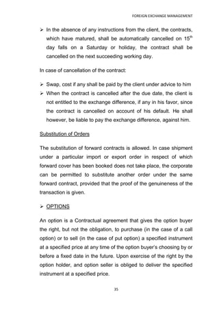 FOREIGN EXCHANGE MANAGEMENT


 In the absence of any instructions from the client, the contracts,
   which have matured, shall be automatically cancelled on 15th
   day falls on a Saturday or holiday, the contract shall be
   cancelled on the next succeeding working day.

In case of cancellation of the contract:

 Swap, cost if any shall be paid by the client under advice to him
 When the contract is cancelled after the due date, the client is
   not entitled to the exchange difference, if any in his favor, since
   the contract is cancelled on account of his default. He shall
   however, be liable to pay the exchange difference, against him.

Substitution of Orders

The substitution of forward contracts is allowed. In case shipment
under a particular import or export order in respect of which
forward cover has been booked does not take place, the corporate
can be permitted to substitute another order under the same
forward contract, provided that the proof of the genuineness of the
transaction is given.

 OPTIONS

An option is a Contractual agreement that gives the option buyer
the right, but not the obligation, to purchase (in the case of a call
option) or to sell (in the case of put option) a specified instrument
at a specified price at any time of the option buyer‟s choosing by or
before a fixed date in the future. Upon exercise of the right by the
option holder, and option seller is obliged to deliver the specified
instrument at a specified price.

                                   35
 