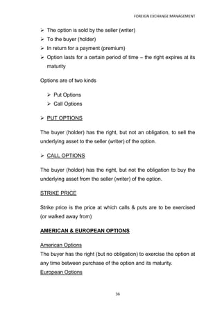 FOREIGN EXCHANGE MANAGEMENT


 The option is sold by the seller (writer)
 To the buyer (holder)
 In return for a payment (premium)
 Option lasts for a certain period of time – the right expires at its
   maturity

Options are of two kinds

    Put Options
    Call Options

 PUT OPTIONS

The buyer (holder) has the right, but not an obligation, to sell the
underlying asset to the seller (writer) of the option.

 CALL OPTIONS

The buyer (holder) has the right, but not the obligation to buy the
underlying asset from the seller (writer) of the option.

STRIKE PRICE

Strike price is the price at which calls & puts are to be exercised
(or walked away from)

AMERICAN & EUROPEAN OPTIONS

American Options
The buyer has the right (but no obligation) to exercise the option at
any time between purchase of the option and its maturity.
European Options



                                   36
 