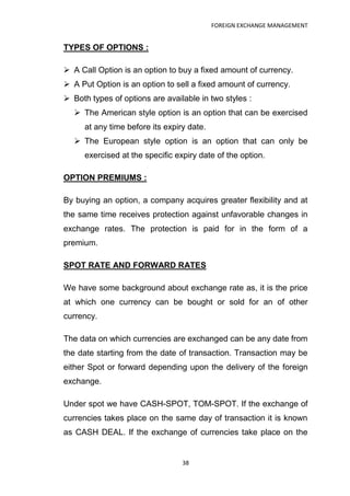 FOREIGN EXCHANGE MANAGEMENT


TYPES OF OPTIONS :

 A Call Option is an option to buy a fixed amount of currency.
 A Put Option is an option to sell a fixed amount of currency.
 Both types of options are available in two styles :
   The American style option is an option that can be exercised
     at any time before its expiry date.
   The European style option is an option that can only be
     exercised at the specific expiry date of the option.

OPTION PREMIUMS :

By buying an option, a company acquires greater flexibility and at
the same time receives protection against unfavorable changes in
exchange rates. The protection is paid for in the form of a
premium.

SPOT RATE AND FORWARD RATES

We have some background about exchange rate as, it is the price
at which one currency can be bought or sold for an of other
currency.

The data on which currencies are exchanged can be any date from
the date starting from the date of transaction. Transaction may be
either Spot or forward depending upon the delivery of the foreign
exchange.

Under spot we have CASH-SPOT, TOM-SPOT. If the exchange of
currencies takes place on the same day of transaction it is known
as CASH DEAL. If the exchange of currencies take place on the


                                 38
 