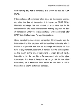 FOREIGN EXCHANGE MANAGEMENT


next working day that is tomorrow, it is known as deal as TOM-
DEAL.

If the exchange of currencies takes place on the second working
day after the date of transaction it is known as SPOT DEAL.
Normally exchange rate are quoted on spot basis that is the
settlement will take place on the second working day after the date
of transaction. Wherever foreign exchange will be delivered after
SPOT date it is known as Forward transactions.

Going back to the above import transaction, if the importer gets the
information that his shipment will be reaching India only after 3
months it is possible that due to exchange fluctuations he may
have to pay more in rupees term. If he feels that the exchange rate
on the month at the time if retirement of import bill will not be
favorable to him, he may like to fix an assured rate for his future
transaction. This type of fixing the exchange rate for the future
transaction, at a favorable time earlier to the date of actual
transaction is known as forward contracts.




                                 39
 