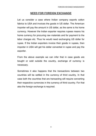 FOREIGN EXCHANGE MANAGEMENT


             NEED FOR FOREIGN EXCHANGE

Let us consider a case where Indian company exports cotton
fabrics to USA and invoices the goods in US dollar. The American
importer will pay the amount in US dollar, as the same is his home
currency. However the Indian exporter requires rupees means his
home currency for procuring raw materials and for payment to the
labor charges etc. Thus he would need exchanging US dollar for
rupee. If the Indian exporters invoice their goods in rupees, then
importer in USA will get his dollar converted in rupee and pay the
exporter.

From the above example we can infer that in case goods are
bought or sold outside the country, exchange of currency is
necessary.

Sometimes it also happens that the transactions between two
countries will be settled in the currency of third country. In that
case both the countries that are transacting will require converting
their respective currencies in the currency of third country. For that
also the foreign exchange is required.




                                  4
 
