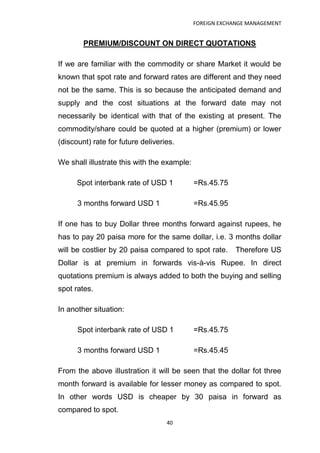 FOREIGN EXCHANGE MANAGEMENT


        PREMIUM/DISCOUNT ON DIRECT QUOTATIONS

If we are familiar with the commodity or share Market it would be
known that spot rate and forward rates are different and they need
not be the same. This is so because the anticipated demand and
supply and the cost situations at the forward date may not
necessarily be identical with that of the existing at present. The
commodity/share could be quoted at a higher (premium) or lower
(discount) rate for future deliveries.

We shall illustrate this with the example:

      Spot interbank rate of USD 1           =Rs.45.75

      3 months forward USD 1                 =Rs.45.95

If one has to buy Dollar three months forward against rupees, he
has to pay 20 paisa more for the same dollar, i.e. 3 months dollar
will be costlier by 20 paisa compared to spot rate.      Therefore US
Dollar is at premium in forwards vis-à-vis Rupee. In direct
quotations premium is always added to both the buying and selling
spot rates.

In another situation:

      Spot interbank rate of USD 1           =Rs.45.75

      3 months forward USD 1                 =Rs.45.45

From the above illustration it will be seen that the dollar fot three
month forward is available for lesser money as compared to spot.
In other words USD is cheaper by 30 paisa in forward as
compared to spot.
                                   40
 