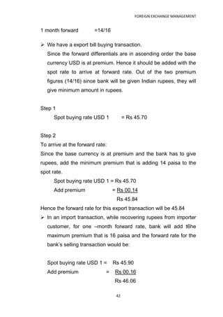 FOREIGN EXCHANGE MANAGEMENT


1 month forward         =14/16

 We have a export bill buying transaction.
   Since the forward differentials are in ascending order the base
   currency USD is at premium. Hence it should be added with the
   spot rate to arrive at forward rate. Out of the two premium
   figures (14/16) since bank will be given Indian rupees, they will
   give minimum amount in rupees.


Step 1
      Spot buying rate USD 1           = Rs 45.70


Step 2
To arrive at the forward rate:
Since the base currency is at premium and the bank has to give
rupees, add the minimum premium that is adding 14 paisa to the
spot rate.
      Spot buying rate USD 1 = Rs 45.70
      Add premium                = Rs 00.14
                                  Rs 45.84
Hence the forward rate for this export transaction will be 45.84
 In an import transaction, while recovering rupees from importer
   customer, for one –month forward rate, bank will add t6he
   maximum premium that is 16 paisa and the forward rate for the
   bank‟s selling transaction would be:


   Spot buying rate USD 1 =      Rs 45.90
   Add premium               =    Rs 00.16
                                  Rs 46.06

                                  42
 
