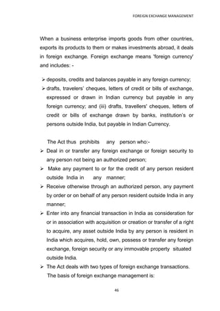 FOREIGN EXCHANGE MANAGEMENT




When a business enterprise imports goods from other countries,
exports its products to them or makes investments abroad, it deals
in foreign exchange. Foreign exchange means 'foreign currency'
and includes: -

 deposits, credits and balances payable in any foreign currency;
 drafts, travelers‟ cheques, letters of credit or bills of exchange,
  expressed or drawn in Indian currency but payable in any
  foreign currency; and (iii) drafts, travellers' cheques, letters of
  credit or bills of exchange drawn by banks, institution‟s or
  persons outside India, but payable in Indian Currency.


   The Act thus prohibits     any person who:-
 Deal in or transfer any foreign exchange or foreign security to
  any person not being an authorized person;
 Make any payment to or for the credit of any person resident
  outside India in     any manner;
 Receive otherwise through an authorized person, any payment
  by order or on behalf of any person resident outside India in any
  manner;
 Enter into any financial transaction in India as consideration for
  or in association with acquisition or creation or transfer of a right
  to acquire, any asset outside India by any person is resident in
  India which acquires, hold, own, possess or transfer any foreign
  exchange, foreign security or any immovable property situated
  outside India.
 The Act deals with two types of foreign exchange transactions.
   The basis of foreign exchange management is:

                                 46
 