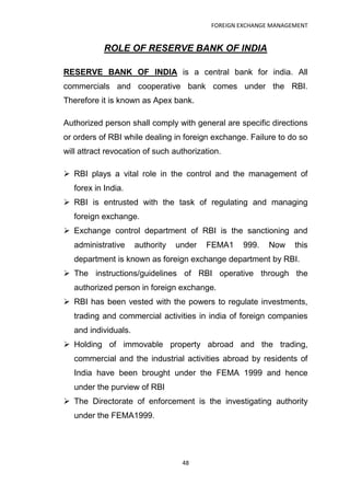 FOREIGN EXCHANGE MANAGEMENT


            ROLE OF RESERVE BANK OF INDIA

RESERVE BANK OF INDIA is a central bank for india. All
commercials and cooperative bank comes under the RBI.
Therefore it is known as Apex bank.

Authorized person shall comply with general are specific directions
or orders of RBI while dealing in foreign exchange. Failure to do so
will attract revocation of such authorization.

 RBI plays a vital role in the control and the management of
   forex in India.
 RBI is entrusted with the task of regulating and managing
   foreign exchange.
 Exchange control department of RBI is the sanctioning and
   administrative     authority   under   FEMA1    999.    Now    this
   department is known as foreign exchange department by RBI.
 The instructions/guidelines of RBI operative through the
   authorized person in foreign exchange.
 RBI has been vested with the powers to regulate investments,
   trading and commercial activities in india of foreign companies
   and individuals.
 Holding of immovable property abroad and the trading,
   commercial and the industrial activities abroad by residents of
   India have been brought under the FEMA 1999 and hence
   under the purview of RBI
 The Directorate of enforcement is the investigating authority
   under the FEMA1999.




                                   48
 
