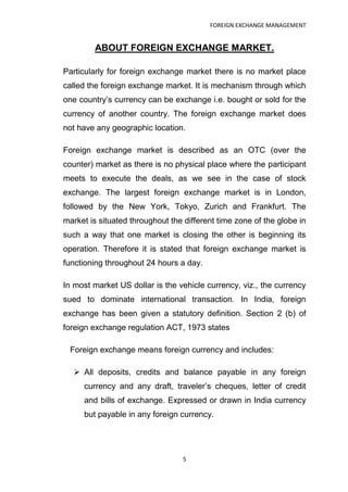 FOREIGN EXCHANGE MANAGEMENT


         ABOUT FOREIGN EXCHANGE MARKET.

Particularly for foreign exchange market there is no market place
called the foreign exchange market. It is mechanism through which
one country‟s currency can be exchange i.e. bought or sold for the
currency of another country. The foreign exchange market does
not have any geographic location.

Foreign exchange market is described as an OTC (over the
counter) market as there is no physical place where the participant
meets to execute the deals, as we see in the case of stock
exchange. The largest foreign exchange market is in London,
followed by the New York, Tokyo, Zurich and Frankfurt. The
market is situated throughout the different time zone of the globe in
such a way that one market is closing the other is beginning its
operation. Therefore it is stated that foreign exchange market is
functioning throughout 24 hours a day.

In most market US dollar is the vehicle currency, viz., the currency
sued to dominate international transaction. In India, foreign
exchange has been given a statutory definition. Section 2 (b) of
foreign exchange regulation ACT, 1973 states

 Foreign exchange means foreign currency and includes:

   All deposits, credits and balance payable in any foreign
     currency and any draft, traveler‟s cheques, letter of credit
     and bills of exchange. Expressed or drawn in India currency
     but payable in any foreign currency.




                                  5
 