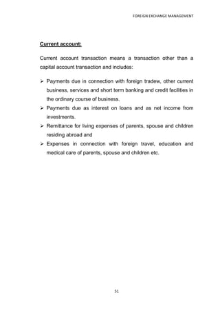 FOREIGN EXCHANGE MANAGEMENT




Current account:

Current account transaction means a transaction other than a
capital account transaction and includes:

 Payments due in connection with foreign tradew, other current
  business, services and short term banking and credit facilities in
  the ordinary course of business.
 Payments due as interest on loans and as net income from
  investments.
 Remittance for living expenses of parents, spouse and children
  residing abroad and
 Expenses in connection with foreign travel, education and
  medical care of parents, spouse and children etc.




                                51
 
