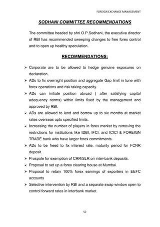 FOREIGN EXCHANGE MANAGEMENT


        SODHANI COMMITTEE RECOMMENDATIONS

  The committee headed by shri O.P.Sodhani, the executive director
  of RBI has recommended sweeping changes to free forex control
  and to open up healthy speculation.

                      RECOMMENDATIONS:

 Corporate are to be allowed to hedge genuine exposures on
  declaration.
 ADs to fix overnight position and aggregate Gap limit in tune with
  forex operations and risk taking capacity.
 ADs can initiate position abroad ( after satisfying capital
  adequency norms) within limits fixed by the management and
  approved by RBI.
 ADs are allowed to lend and borrow up to six months at market
  rates overseas upto specified limits.
 Increasing the number of players in forex market by removing the
  restrictions for institutions like IDBI, IFCI, and ICICI & FOREIGN
  TRADE bank who have larger forex commitments.
 ADs to be freed to fix interest rate, maturity period for FCNR
  deposit.
 Prospole for exemption of CRR/SLR on inter-bank deposits.
 Proposal to set up a forex clearing house at Mumbai.
 Proposal to retain 100% forex earnings of exporters in EEFC
  accounts
 Selective intervention by RBI and a separate swap window open to
  control forward rates in interbank market.




                                   52
 