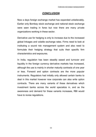 FOREIGN EXCHANGE MANAGEMENT


                         CONCLUSION

Now a days foreign exchange market has expanded unbelievably.
Earlier only Bombay stock exchange and national stock exchange
were seen trading in forex but now there are many private
organizations working in these sector.

Derivative use for hedging is only to increase due to the increased
global linkages and volatile exchange rates. Firms need to look at
instituting a sound risk management system and also need to
formulate their hedging strategy that suits their specific firm
characteristics and exposures.

In India, regulation has been steadily eased and turnover and
liquidity in the foreign currency derivative markets has increased,
although the use is mainly in shorter maturity contracts of one year
or less. Forward and option contracts are the more popular
instruments. Regulators had initially only allowed certain banks to
deal in this market however now corporate can also write option
contracts. There are many variants of these derivatives which
investment banks across the world specialize in, and as the
awareness and demand for these variants increases, RBI would
have to revise regulations.




                                 53
 