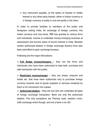 FOREIGN EXCHANGE MANAGEMENT


    Any instrument payable, at the option of drawee or holder
      thereof or any other party thereto, either in Indian currency or
      in foreign currency or partly in one and partly in the other.

In order to provide facilities to members of the public and
foreigners visiting India, for exchange of foreign currency into
Indian currency and vice-versa. RBI has granted to various firms
and individuals, license to undertake money-changing business at
seas/airport and tourism place of tourist interest in India. Besides
certain authorized dealers in foreign exchange (banks) have also
been permitted to open exchange bureaus.

Following are the major bifurcations:

 Full fledge moneychangers – they are the firms and
individuals who have been authorized to take both, purchase and
sale transaction with the public.

 Restricted moneychanger – they are shops, emporia and
hotels etc. that have been authorized only to purchase foreign
currency towards cost of goods supplied or services rendered by
them or for conversion into rupees.
 Authorized dealers – they are one who can undertake all types
of foreign exchange transaction. Bank are only the authorized
dealers. The only exceptions are Thomas cook, western union,
UAE exchange which though, and not a bank is an AD.




                                    6
 