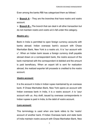 FOREIGN EXCHANGE MANAGEMENT


Even among the banks RBI has categorized them as follows‟:

 Branch A – They are the branches that have nostro and vostro
account.
 Branch B – The branch that can deal in all other transaction but
do not maintain nostro and vostro a/c‟s fall under this category.

Nostro a/c:-

Bank in India is permitted to open foreign currency accounts with
banks abroad. Indian overseas bank‟s account with Chase
Manhattan Bank, New York is a nostro a/c. It is “our account with
u”. When an Indian bank issues a foreign currency draft payable
abroad drawn on a correspondent bank, the nostro account of the
bank maintained with the correspondent id debited and the amount
is paid beneficiary. When an export bill is sent for realization
abroad, the realized exporter bill proceeds is credited to the nostro
account.

Vostro account:

It is the account in India in Indian rupee maintained by an overseas
bank. If Chase Manhattan Bank, New York opens an account with
Indian overseas bank in India, it is a vostro account .it is “your
account with us. Any draft, issued by overseas correspondents in
Indian rupees is paid in India, to the debit of vostro account.

Loro account:

This terminology is used when one bank refers to the „nostro‟
account of another bank. If Indian Overseas bank and state bank
of India maintain nostro account with Chase Manhattan Bank, New
                                  7
 
