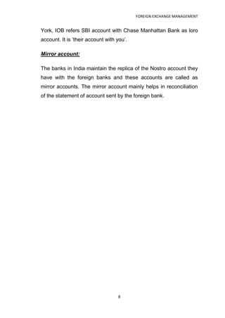 FOREIGN EXCHANGE MANAGEMENT


York, IOB refers SBI account with Chase Manhattan Bank as loro
account. It is „their account with you‟.

Mirror account:

The banks in India maintain the replica of the Nostro account they
have with the foreign banks and these accounts are called as
mirror accounts. The mirror account mainly helps in reconciliation
of the statement of account sent by the foreign bank.




                                   8
 